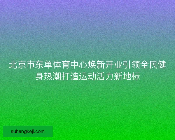 北京市东单体育中心焕新开业引领全民健身热潮打造运动活力新地标