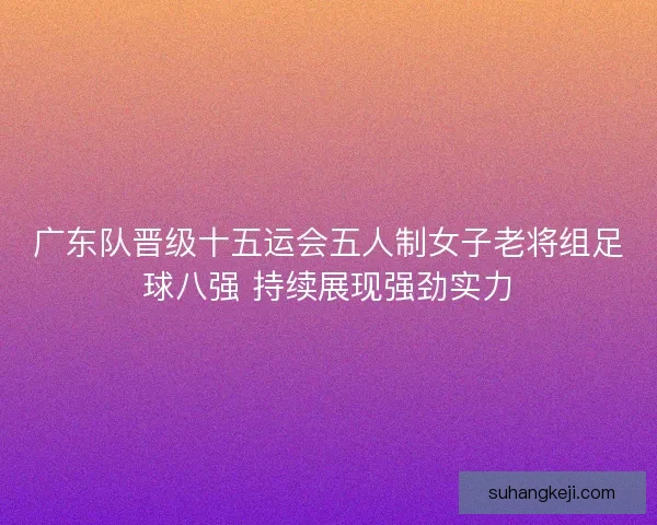 广东队晋级十五运会五人制女子老将组足球八强 持续展现强劲实力